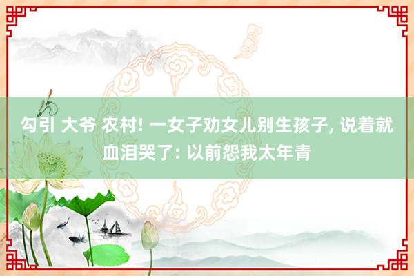 勾引 大爷 农村! 一女子劝女儿别生孩子， 说着就血泪哭了: 以前怨我太年青