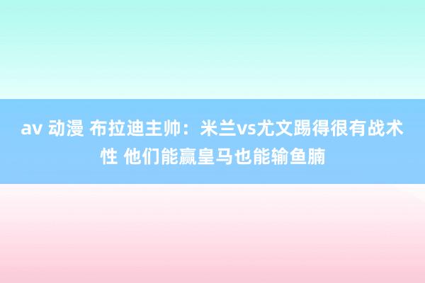 av 动漫 布拉迪主帅：米兰vs尤文踢得很有战术性 他们能赢皇马也能输鱼腩