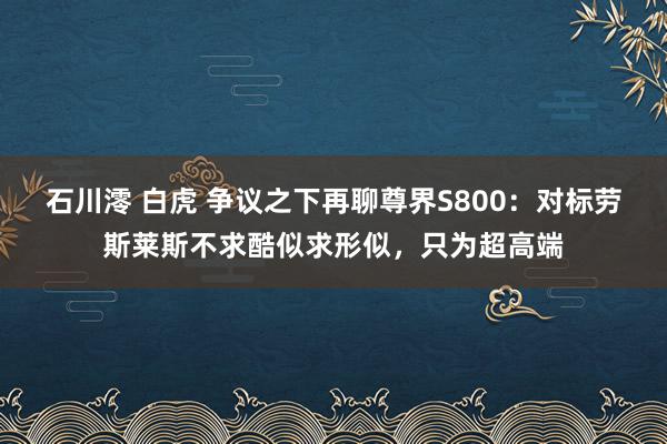 石川澪 白虎 争议之下再聊尊界S800：对标劳斯莱斯不求酷似求形似，只为超高端