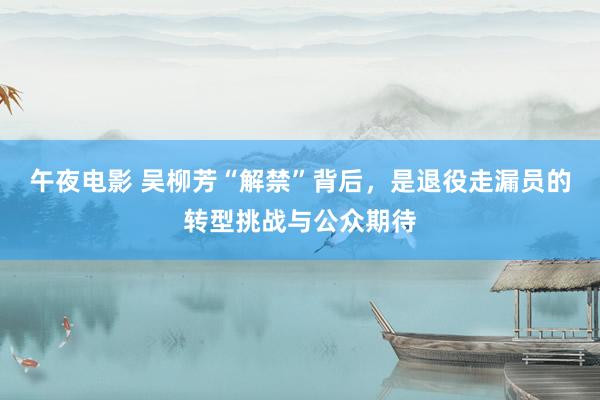 午夜电影 吴柳芳“解禁”背后，是退役走漏员的转型挑战与公众期待