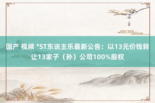 国产 视频 *ST东谈主乐最新公告：以13元价钱转让13家子（孙）公司100%股权