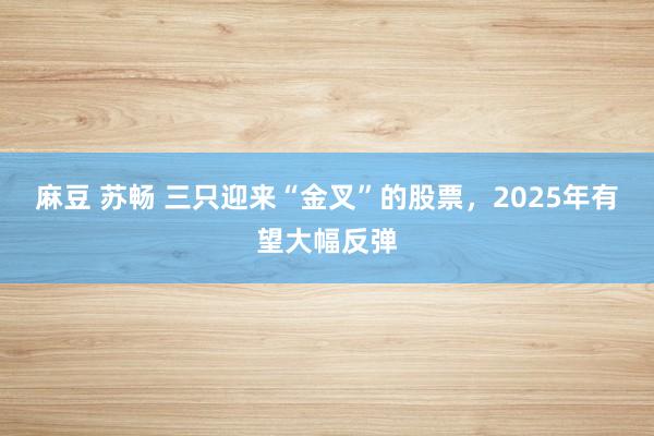 麻豆 苏畅 三只迎来“金叉”的股票，2025年有望大幅反弹