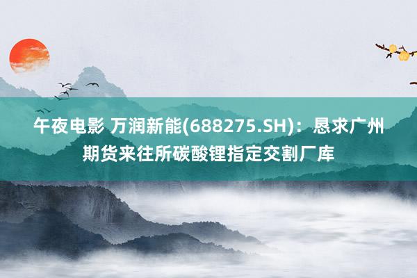 午夜电影 万润新能(688275.SH)：恳求广州期货来往所碳酸锂指定交割厂库