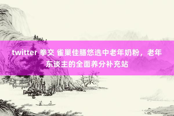 twitter 拳交 雀巢佳膳悠选中老年奶粉，老年东谈主的全面养分补充站
