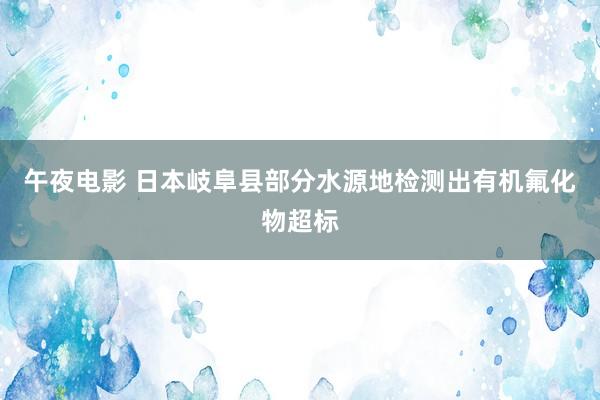 午夜电影 日本岐阜县部分水源地检测出有机氟化物超标