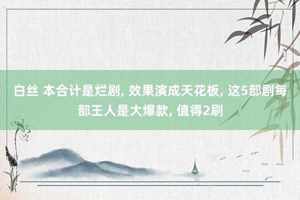 白丝 本合计是烂剧， 效果演成天花板， 这5部剧每部王人是大爆款， 值得2刷