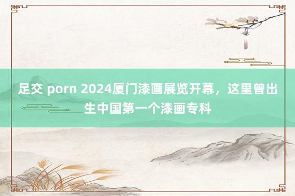 足交 porn 2024厦门漆画展览开幕，这里曾出生中国第一个漆画专科