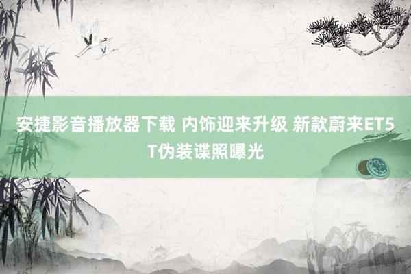 安捷影音播放器下载 内饰迎来升级 新款蔚来ET5T伪装谍照曝光