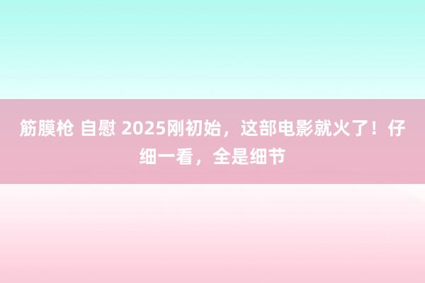 筋膜枪 自慰 2025刚初始，这部电影就火了！仔细一看，全是细节