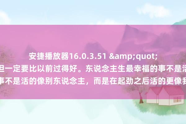 安捷播放器16.0.3.51 &quot;生存不需要比别东说念主好，但一定要比以前过得好。东说念主生最幸福的事不是活的像别东说念主，而是在起劲之后活的更像我方。&quot;