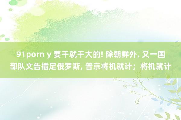 91porn y 要干就干大的! 除朝鲜外， 又一国部队文告插足俄罗斯， 普京将机就计；将机就计