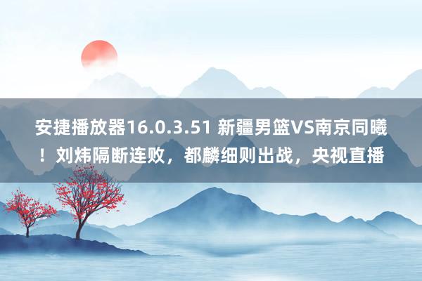 安捷播放器16.0.3.51 新疆男篮VS南京同曦！刘炜隔断连败，都麟细则出战，央视直播