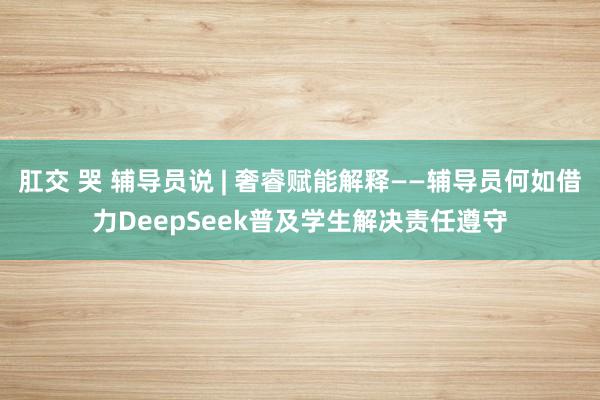 肛交 哭 辅导员说 | 奢睿赋能解释——辅导员何如借力DeepSeek普及学生解决责任遵守