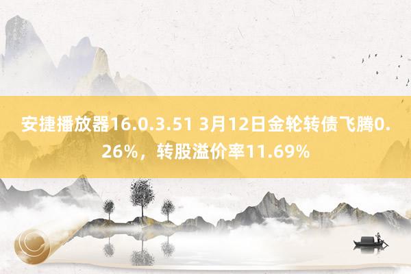 安捷播放器16.0.3.51 3月12日金轮转债飞腾0.26%，转股溢价率11.69%
