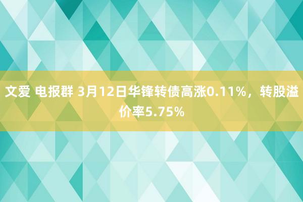 文爱 电报群 3月12日华锋转债高涨0.11%，转股溢价率5.75%
