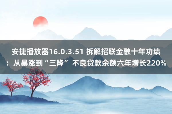 安捷播放器16.0.3.51 拆解招联金融十年功绩：从暴涨到“三降” 不良贷款余额六年增长220%
