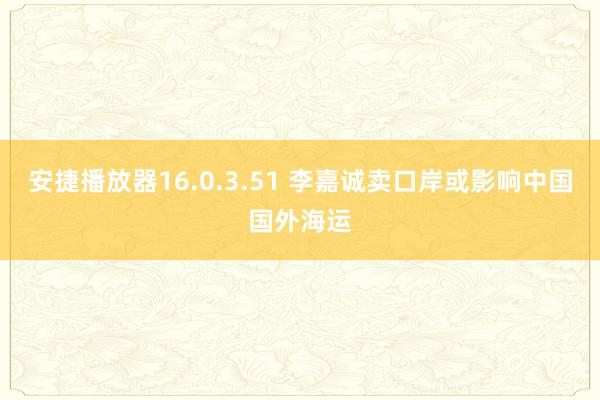 安捷播放器16.0.3.51 李嘉诚卖口岸或影响中国国外海运