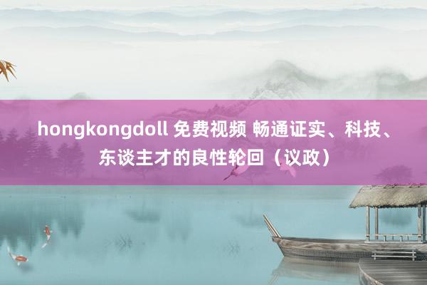 hongkongdoll 免费视频 畅通证实、科技、东谈主才的良性轮回（议政）