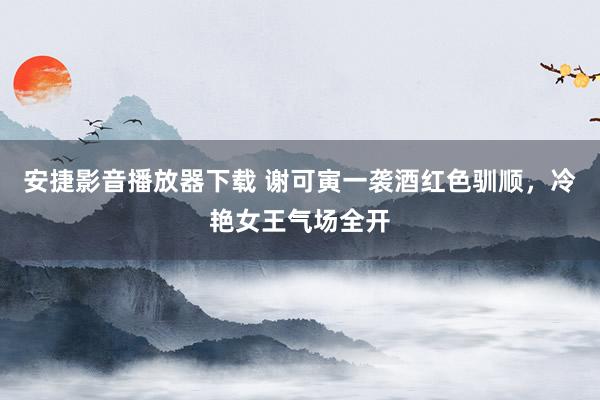安捷影音播放器下载 谢可寅一袭酒红色驯顺，冷艳女王气场全开
