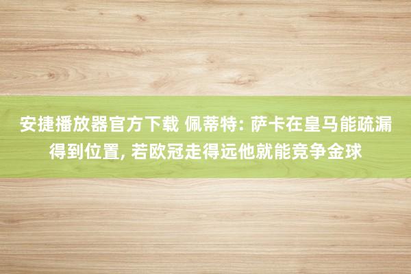 安捷播放器官方下载 佩蒂特: 萨卡在皇马能疏漏得到位置， 若欧冠走得远他就能竞争金球