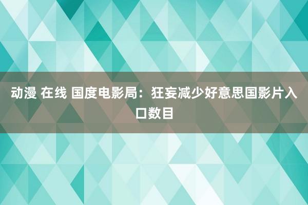 动漫 在线 国度电影局：狂妄减少好意思国影片入口数目