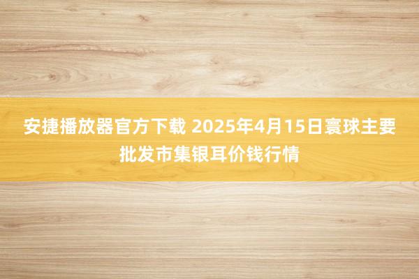 安捷播放器官方下载 2025年4月15日寰球主要批发市集银耳价钱行情