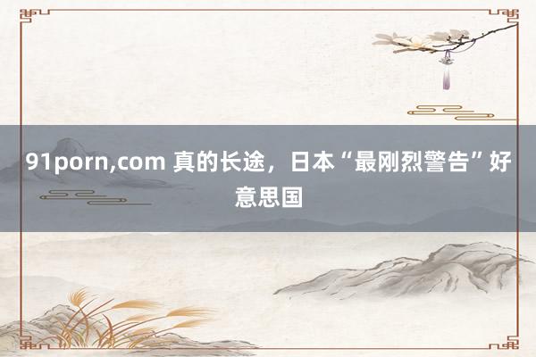 91porn，com 真的长途，日本“最刚烈警告”好意思国