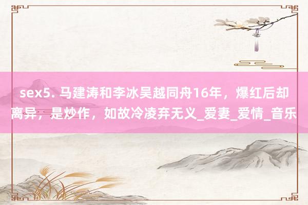sex5. 马建涛和李冰吴越同舟16年，爆红后却离异，是炒作，如故冷凌弃无义_爱妻_爱情_音乐