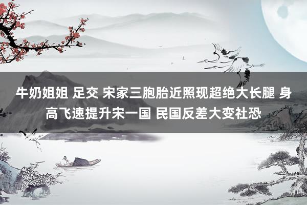 牛奶姐姐 足交 宋家三胞胎近照现超绝大长腿 身高飞速提升宋一国 民国反差大变社恐