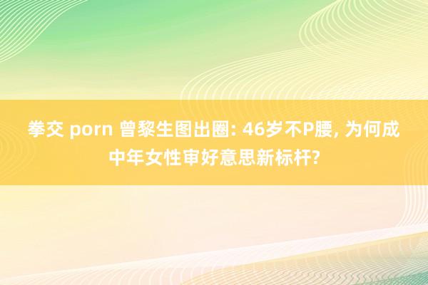 拳交 porn 曾黎生图出圈: 46岁不P腰， 为何成中年女性审好意思新标杆?