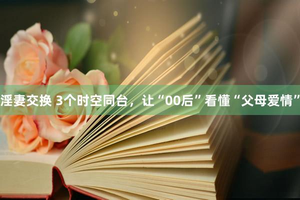 淫妻交换 3个时空同台，让“00后”看懂“父母爱情”