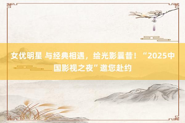 女优明星 与经典相遇，绘光影曩昔！“2025中国影视之夜”邀