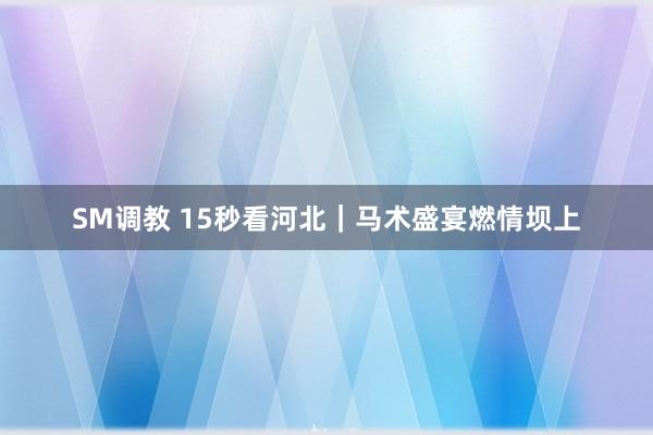 SM调教 15秒看河北｜马术盛宴燃情坝上
