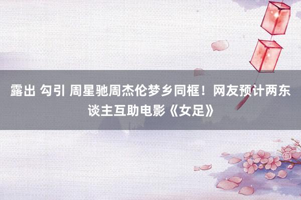 露出 勾引 周星驰周杰伦梦乡同框！网友预计两东谈主互助电影《