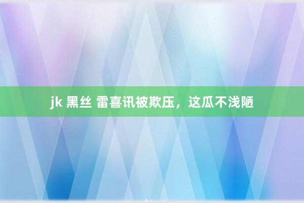 jk 黑丝 雷喜讯被欺压，这瓜不浅陋