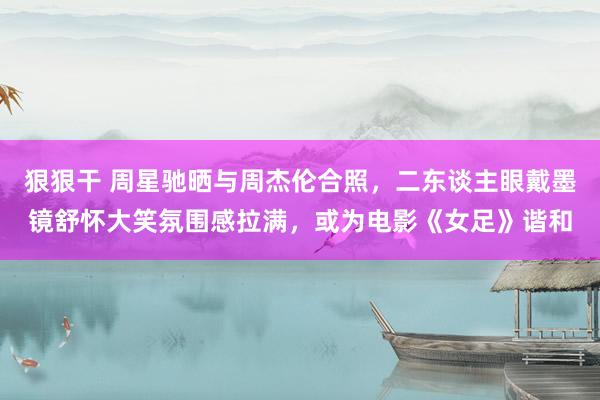 狠狠干 周星驰晒与周杰伦合照，二东谈主眼戴墨镜舒怀大笑氛围感